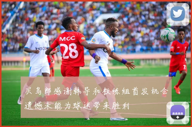 买乌郎感谢韩导和教练组首发机会遗憾未能为球迷带来胜利