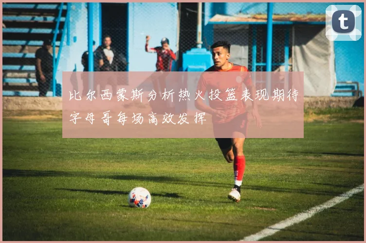比尔西蒙斯分析热火投篮表现期待字母哥每场高效发挥
