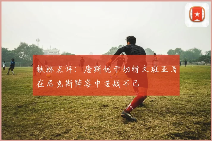 铁林点评：唐斯优于切特文班亚马在尼克斯阵容中苦战不已