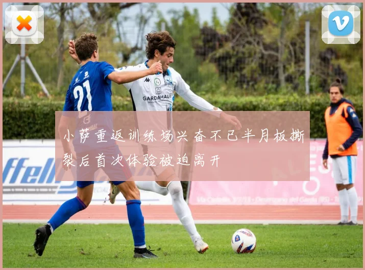 小萨重返训练场兴奋不已半月板撕裂后首次体验被迫离开