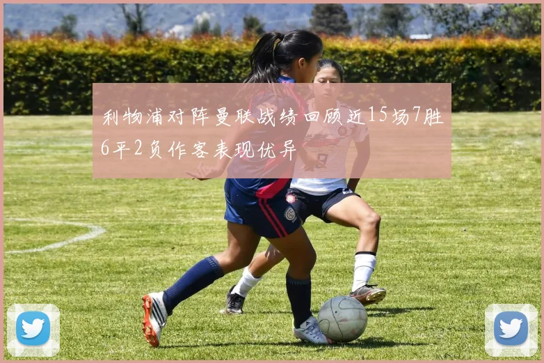 利物浦对阵曼联战绩回顾近15场7胜6平2负作客表现优异