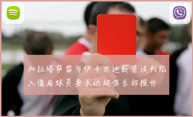 加拉塔萨雷与伊卡尔迪薪资谈判陷入僵局球员要求远超俱乐部报价