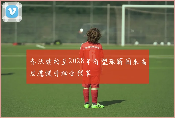 齐沃续约至2028年有望涨薪国米高层愿提升转会预算
