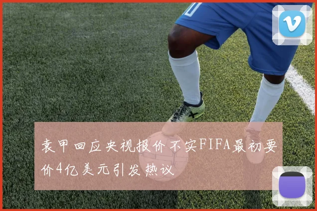 袁甲回应央视报价不实FIFA最初要价4亿美元引发热议
