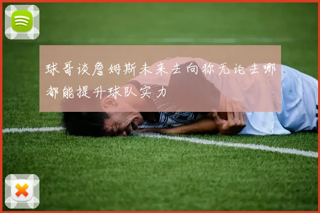 球哥谈詹姆斯未来去向称无论去哪都能提升球队实力