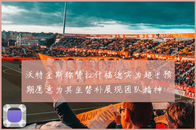 沃特金斯称赞拉什福德实力超乎预期愿意为其坐替补展现团队精神