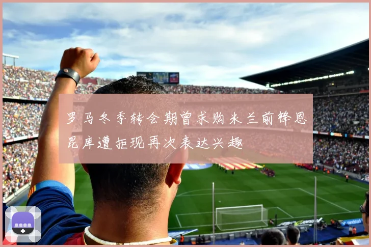 罗马冬季转会期曾求购米兰前锋恩昆库遭拒现再次表达兴趣