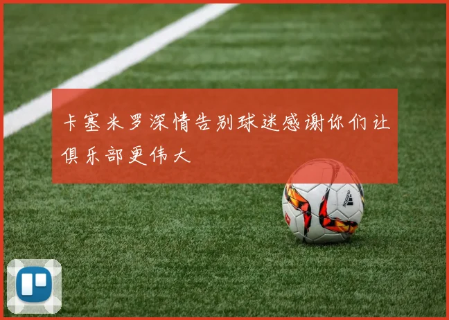 卡塞米罗深情告别球迷感谢你们让俱乐部更伟大
